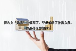 征收方“觉得”补偿高了，于是修改了补偿方案，这是什么神操作？