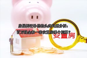 房屋拆迁补偿的头疼问题分析：百万现金和一套安置房哪个划算？